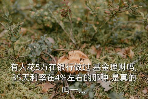 有人花5萬在銀行做過 基金理財(cái)嗎,35天利率在4%左右的那種,是真的嗎一...