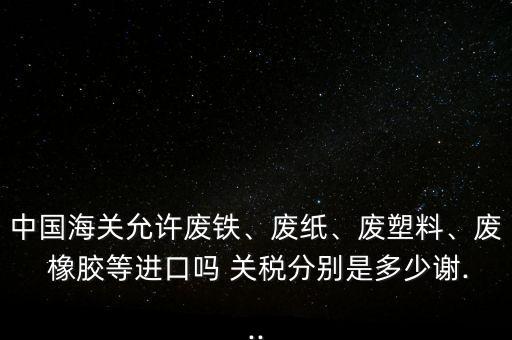 中國海關(guān)允許廢鐵、廢紙、廢塑料、廢 橡膠等進(jìn)口嗎 關(guān)稅分別是多少謝...