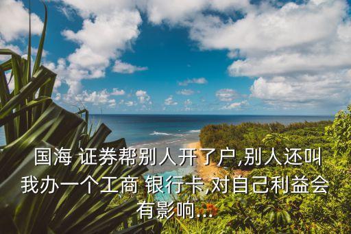  國(guó)海 證券幫別人開了戶,別人還叫我辦一個(gè)工商 銀行卡,對(duì)自己利益會(huì)有影響...
