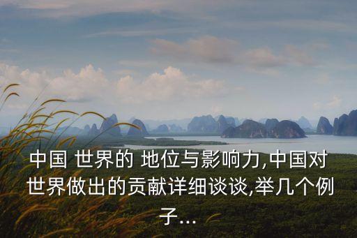 中國 世界的 地位與影響力,中國對 世界做出的貢獻詳細談談,舉幾個例子...