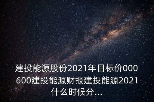 建投能源股份2021年目標價000600建投能源財報建投能源2021什么時候分...