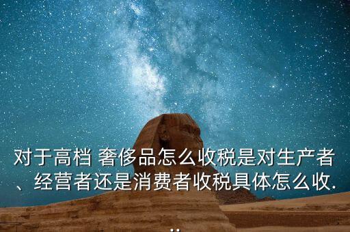 對于高檔 奢侈品怎么收稅是對生產(chǎn)者、經(jīng)營者還是消費者收稅具體怎么收...