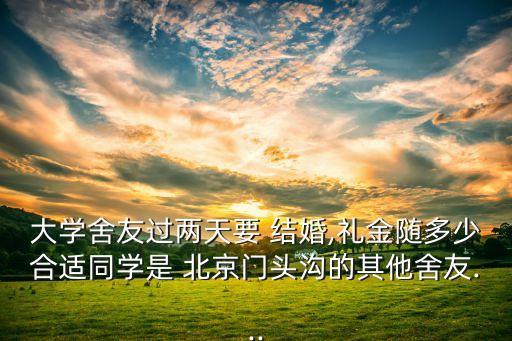 大學(xué)舍友過(guò)兩天要 結(jié)婚,禮金隨多少合適同學(xué)是 北京門(mén)頭溝的其他舍友...