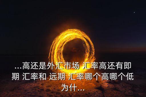 ...高還是外匯市場 匯率高還有即期 匯率和 遠期 匯率哪個高哪個低為什...
