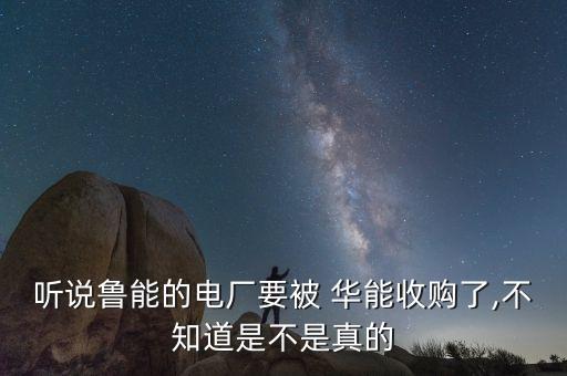 聽(tīng)說(shuō)魯能的電廠要被 華能收購(gòu)了,不知道是不是真的