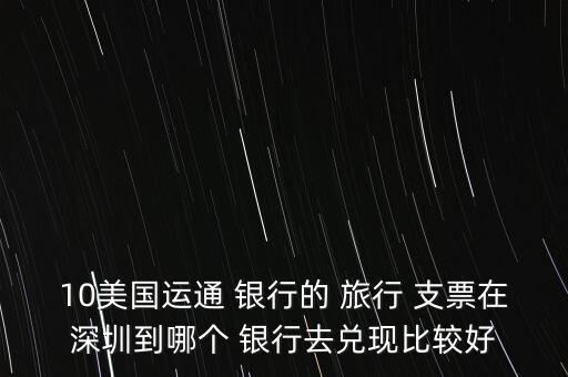 10美國運(yùn)通 銀行的 旅行 支票在深圳到哪個(gè) 銀行去兌現(xiàn)比較好