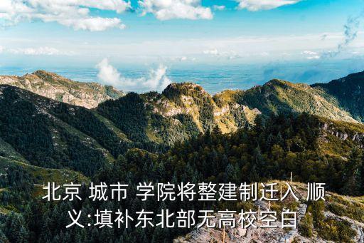  北京 城市 學(xué)院將整建制遷入 順義:填補(bǔ)東北部無(wú)高?？瞻? class=