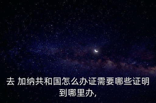 去 加納共和國怎么辦證需要哪些證明到哪里辦,