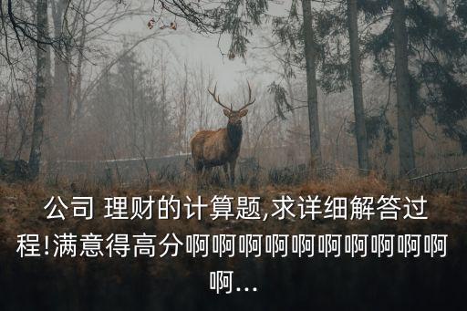  公司 理財?shù)挠嬎泐},求詳細解答過程!滿意得高分啊啊啊啊啊啊啊啊啊啊啊...