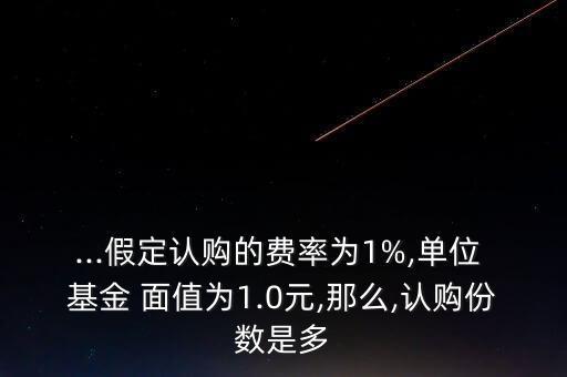 ...假定認購的費率為1%,單位 基金 面值為1.0元,那么,認購份數(shù)是多