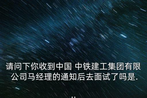 請問下你收到中國 中鐵建工集團有限 公司馬經理的通知后去面試了嗎是...