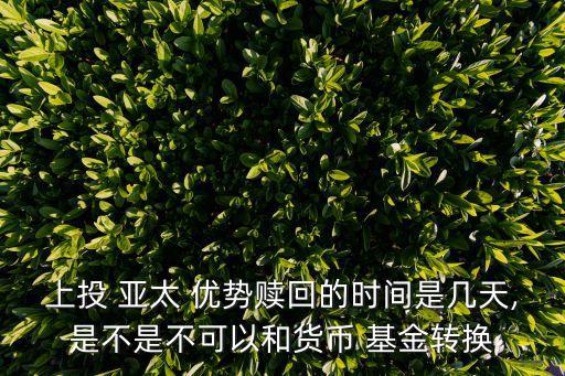 上投 亞太 優(yōu)勢贖回的時間是幾天,是不是不可以和貨幣 基金轉換