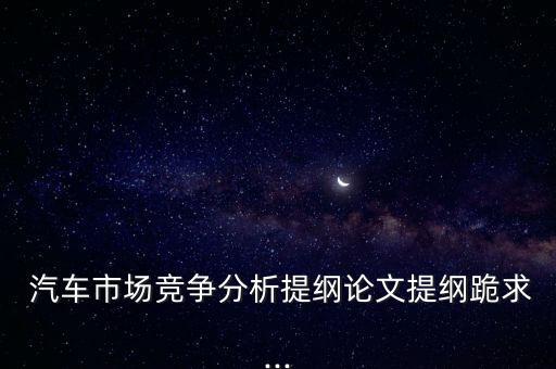  汽車市場競爭分析提綱論文提綱跪求...