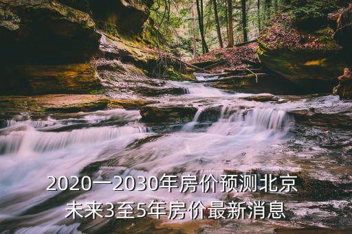 2020一2030年房價預(yù)測北京 未來3至5年房價最新消息