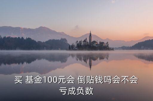 買 基金100元會(huì) 倒貼錢嗎會(huì)不會(huì)虧成負(fù)數(shù)