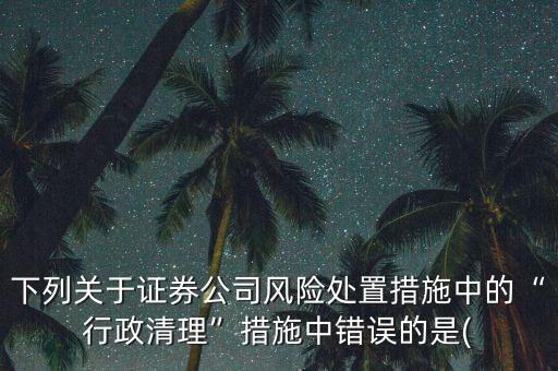 下列關于證券公司風險處置措施中的“行政清理”措施中錯誤的是(