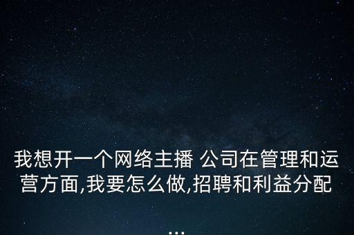 我想開(kāi)一個(gè)網(wǎng)絡(luò)主播 公司在管理和運(yùn)營(yíng)方面,我要怎么做,招聘和利益分配...