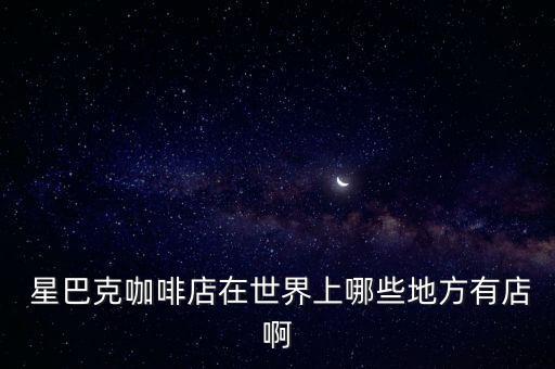  星巴克咖啡店在世界上哪些地方有店啊