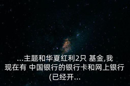 ...主題和華夏紅利2只 基金,我現(xiàn)在有 中國(guó)銀行的銀行卡和網(wǎng)上銀行(已經(jīng)開...