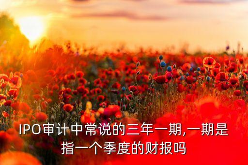 IPO審計中常說的三年一期,一期是指一個季度的財報嗎