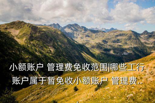 小額賬戶 管理費免收范圍|哪些工行賬戶屬于暫免收小額賬戶 管理費...