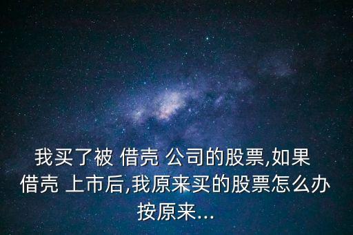 我買了被 借殼 公司的股票,如果 借殼 上市后,我原來(lái)買的股票怎么辦按原來(lái)...