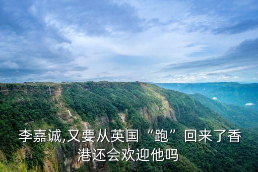  李嘉誠,又要從英國“跑”回來了香港還會歡迎他嗎