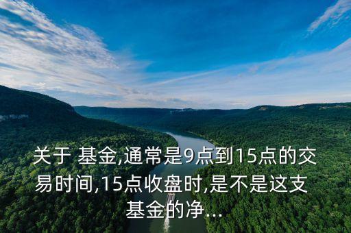 關(guān)于 基金,通常是9點(diǎn)到15點(diǎn)的交易時(shí)間,15點(diǎn)收盤(pán)時(shí),是不是這支 基金的凈...