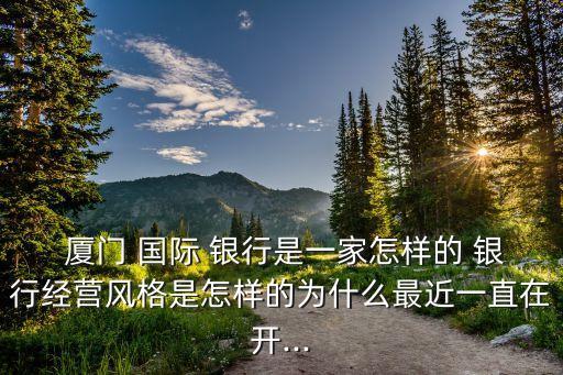  廈門 國際 銀行是一家怎樣的 銀行經營風格是怎樣的為什么最近一直在開...