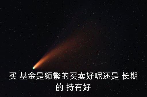 買 基金是頻繁的買賣好呢還是 長(zhǎng)期的 持有好