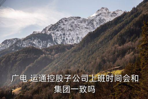  廣電 運通控股子公司上班時間會和 集團一致嗎