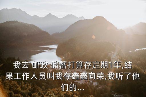 我去 郵政 儲蓄打算存定期1年,結(jié)果工作人員叫我存鑫鑫向榮,我聽了他們的...