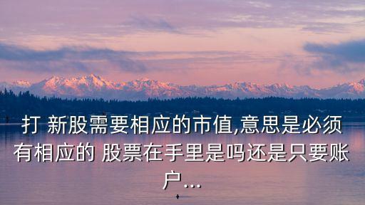 打 新股需要相應(yīng)的市值,意思是必須有相應(yīng)的 股票在手里是嗎還是只要賬戶...
