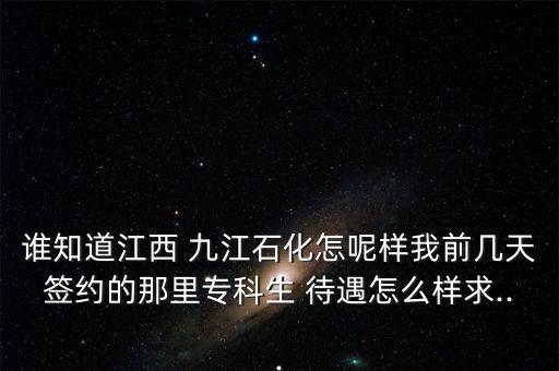 誰知道江西 九江石化怎呢樣我前幾天簽約的那里專科生 待遇怎么樣求...
