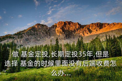做 基金定投,長(zhǎng)期定投35年,但是選擇 基金的時(shí)候里面沒(méi)有后端收費(fèi)怎么辦...