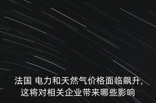  法國 電力和天然氣價格面臨飆升,這將對相關企業(yè)帶來哪些影響