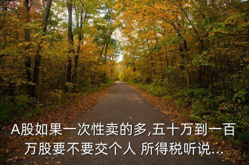 A股如果一次性賣的多,五十萬到一百萬股要不要交個人 所得稅聽說...