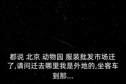 都說 北京 動物園 服裝批發(fā)市場遷了,請問遷去哪里我是外地的,坐客車到那...