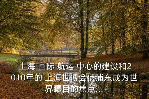  上海 國際 航運 中心的建設(shè)和2010年的 上海世博會使浦東成為世界矚目的焦點...
