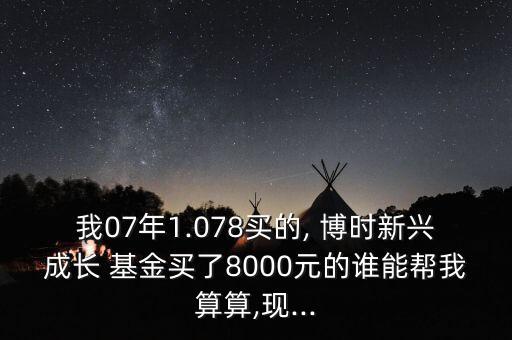 我07年1.078買的, 博時新興成長 基金買了8000元的誰能幫我算算,現(xiàn)...