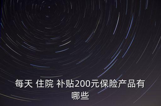 每天 住院 補(bǔ)貼200元保險(xiǎn)產(chǎn)品有哪些