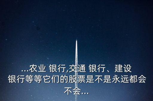 ...農(nóng)業(yè) 銀行,交通 銀行、建設(shè) 銀行等等它們的股票是不是永遠都會不會...
