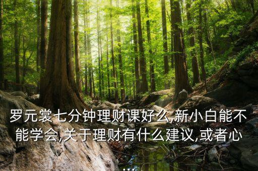 羅元裳七分鐘理財(cái)課好么,新小白能不能學(xué)會(huì),關(guān)于理財(cái)有什么建議,或者心...