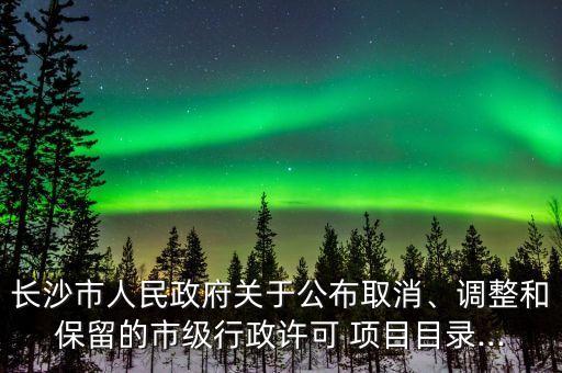 長(zhǎng)沙市人民政府關(guān)于公布取消、調(diào)整和保留的市級(jí)行政許可 項(xiàng)目目錄...