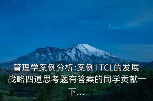 管理學(xué)案例分析:案例1TCL的發(fā)展 戰(zhàn)略四道思考題有答案的同學(xué)貢獻(xiàn)一下...