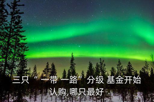 三只“ 一帶 一路”分級 基金開始認(rèn)購,哪只最好