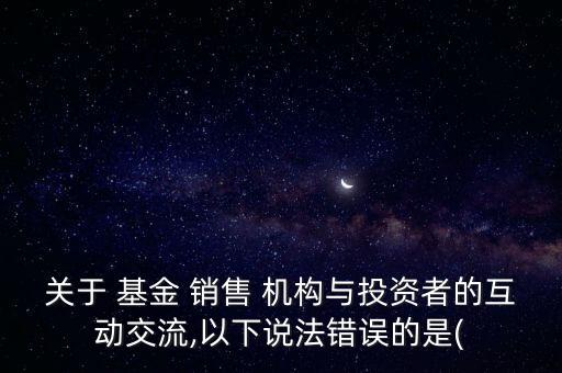 關(guān)于 基金 銷售 機(jī)構(gòu)與投資者的互動(dòng)交流,以下說法錯(cuò)誤的是(