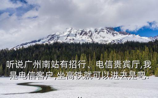 聽說(shuō)廣州南站有招行、電信貴賓廳,我是電信客戶,坐高鐵就可以進(jìn)去是吧...
