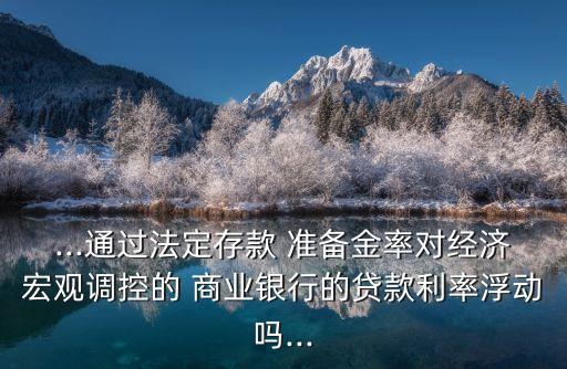 ...通過法定存款 準(zhǔn)備金率對(duì)經(jīng)濟(jì)宏觀調(diào)控的 商業(yè)銀行的貸款利率浮動(dòng)嗎...