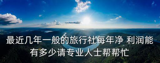 最近幾年一般的旅行社每年凈 利潤(rùn)能有多少請(qǐng)專業(yè)人士幫幫忙